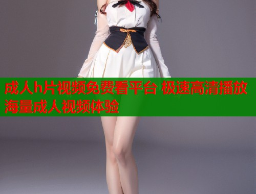成人h片视频免费看平台 极速高清播放海量成人视频体验  第1张