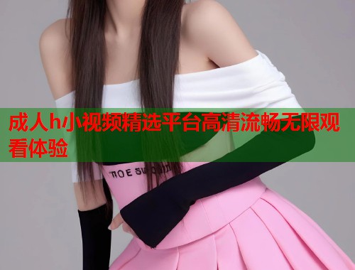 成人h小视频精选平台高清流畅无限观看体验  第1张