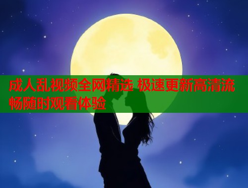成人乱视频全网精选 极速更新高清流畅随时观看体验  第1张