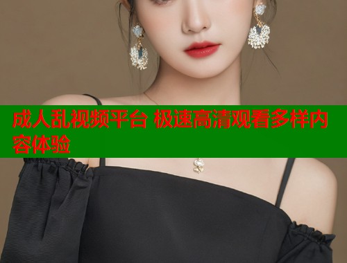 成人乱视频平台 极速高清观看多样内容体验  第1张