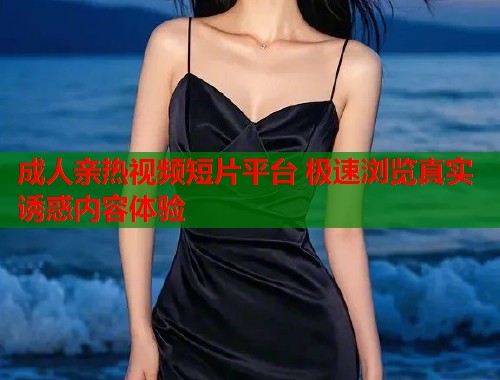 成人亲热视频短片平台 极速浏览真实诱惑内容体验  第1张