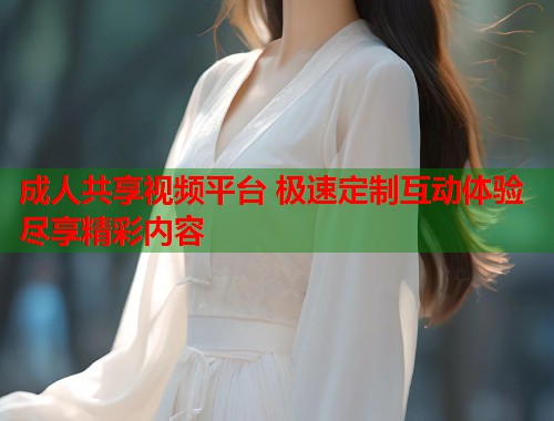 成人共享视频平台 极速定制互动体验尽享精彩内容  第1张