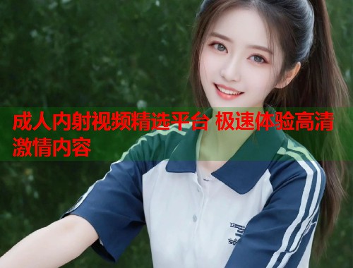 成人内射视频精选平台 极速体验高清激情内容  第1张