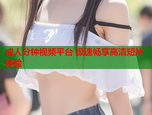 成人分钟视频平台 极速畅享高清短片体验  第1张