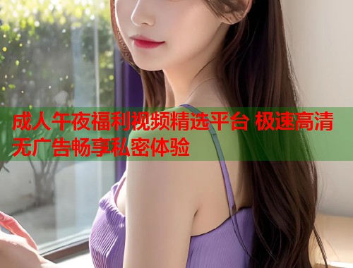 成人午夜福利视频精选平台 极速高清无广告畅享私密体验  第1张
