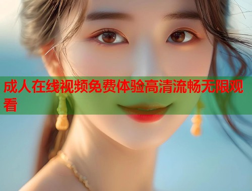 成人在线视频免费体验高清流畅无限观看  第1张