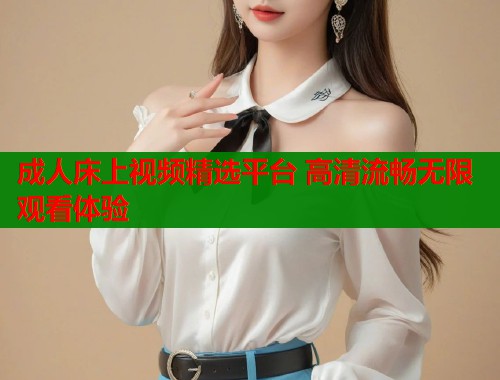 成人床上视频精选平台 高清流畅无限观看体验  第1张