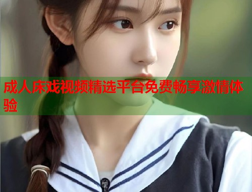 成人床戏视频精选平台免费畅享激情体验  第1张
