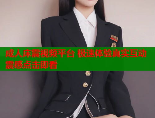 成人床震视频平台 极速体验真实互动震感点击即看  第1张