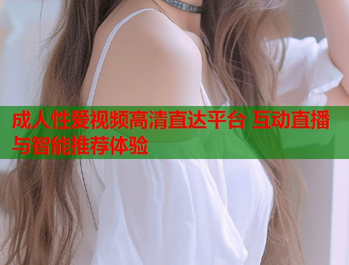 成人性爱视频高清直达平台 互动直播与智能推荐体验  第1张