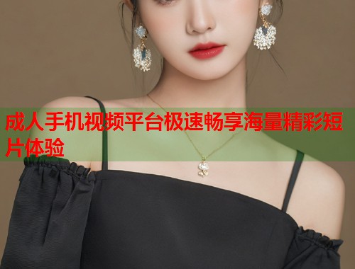 成人手机视频平台极速畅享海量精彩短片体验  第1张