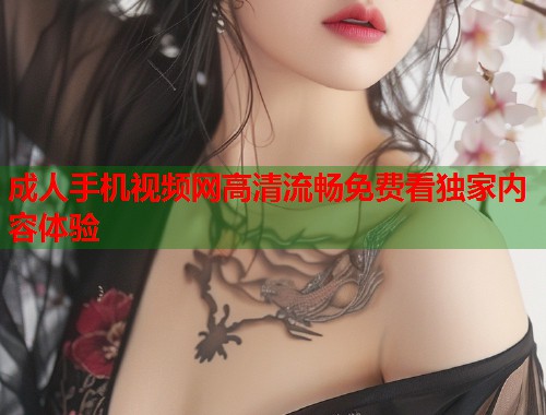 成人手机视频网高清流畅免费看独家内容体验  第1张