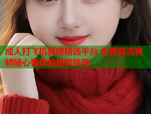 成人打飞机视频精选平台 免费高清视频随心看体验极致快感  第1张