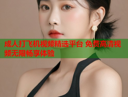 成人打飞机视频精选平台 免费高清视频无限畅享体验  第1张