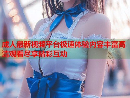 成人最新视频平台极速体验内容丰富高清观看尽享精彩互动  第1张