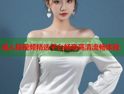 成人段视频精选平台畅享高清流畅体验  第2张