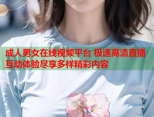 成人男女在线视频平台 极速高清直播互动体验尽享多样精彩内容  第1张