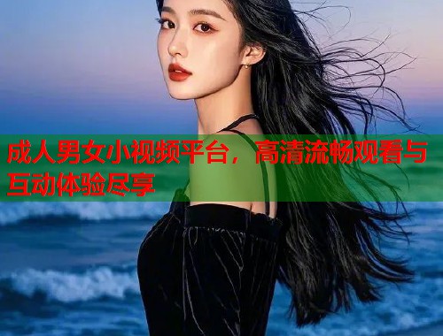 成人男女小视频平台，高清流畅观看与互动体验尽享  第2张