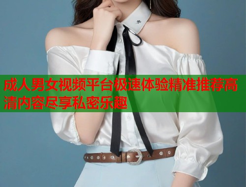 成人男女视频平台极速体验精准推荐高清内容尽享私密乐趣  第1张