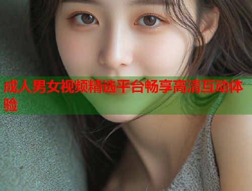 成人男女视频精选平台畅享高清互动体验  第1张