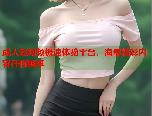 成人短视频极速体验平台，海量精彩内容任你畅享  第1张
