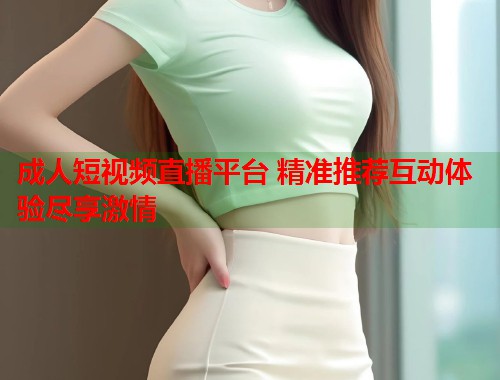 成人短视频直播平台 精准推荐互动体验尽享激情  第2张