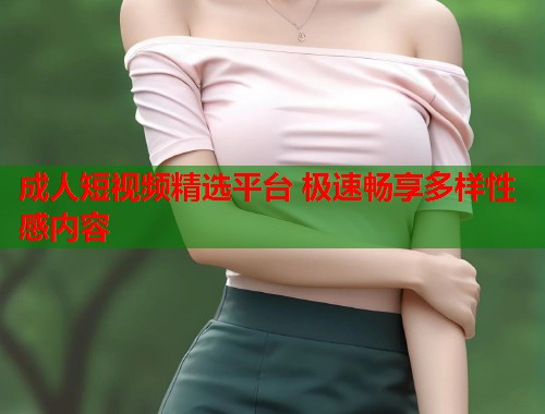 成人短视频精选平台 极速畅享多样性感内容  第1张