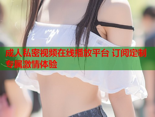 成人私密视频在线播放平台 订阅定制专属激情体验  第2张