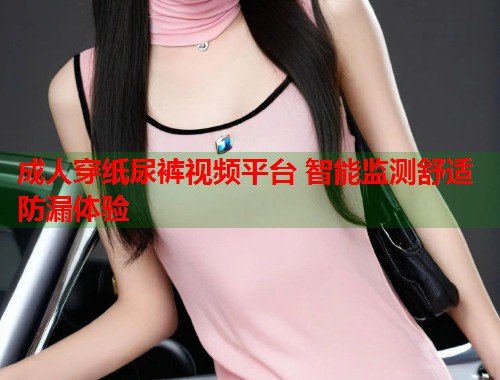 成人穿纸尿裤视频平台 智能监测舒适防漏体验  第2张