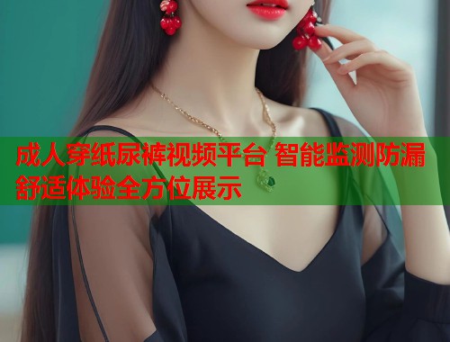 成人穿纸尿裤视频平台 智能监测防漏舒适体验全方位展示  第1张