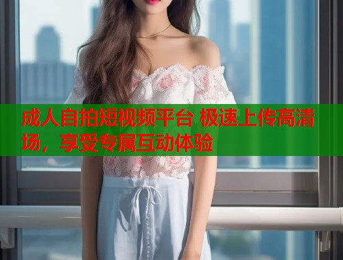 成人自拍短视频平台 极速上传高清场，享受专属互动体验  第1张