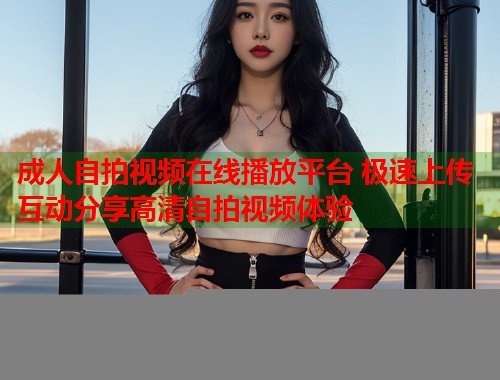 成人自拍视频在线播放平台 极速上传互动分享高清自拍视频体验  第1张