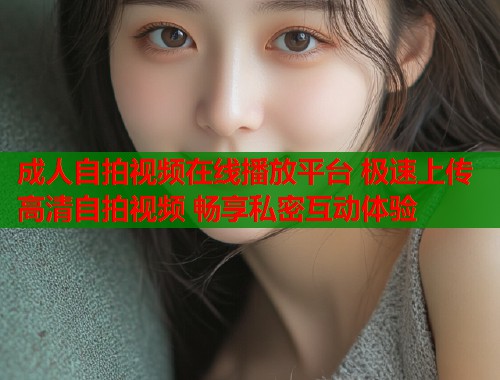 成人自拍视频在线播放平台 极速上传高清自拍视频 畅享私密互动体验  第1张