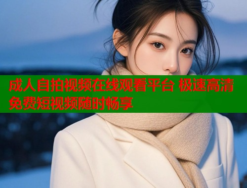 成人自拍视频在线观看平台 极速高清免费短视频随时畅享  第1张
