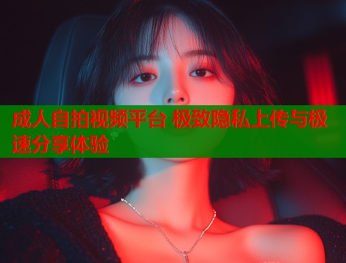 成人自拍视频平台 极致隐私上传与极速分享体验  第1张