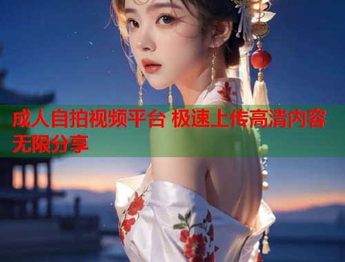 成人自拍视频平台 极速上传高清内容无限分享  第1张