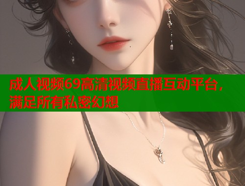 成人视频69高清视频直播互动平台，满足所有私密幻想  第1张