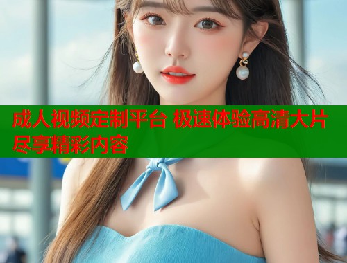 成人视频定制平台 极速体验高清大片尽享精彩内容  第2张